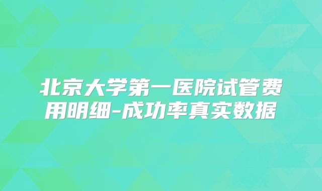 北京大学第一医院试管费用明细-成功率真实数据