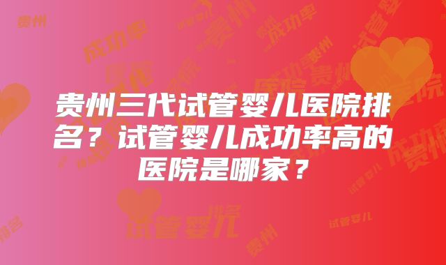 贵州三代试管婴儿医院排名？试管婴儿成功率高的医院是哪家？