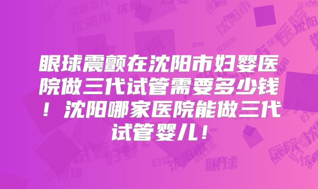 眼球震颤在沈阳市妇婴医院做三代试管需要多少钱!沈阳哪家医院能做三代试管婴儿!