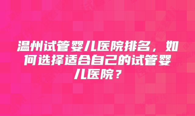 温州试管婴儿医院排名，如何选择适合自己的试管婴儿医院？