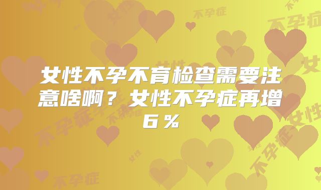 女性不孕不育检查需要注意啥啊?女性不孕症再增6%