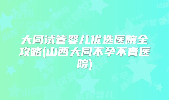 大同试管婴儿优选医院全攻略(山西大同不孕不育医院)