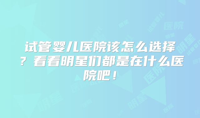 试管婴儿医院该怎么选择？看看明星们都是在什么医院吧！
