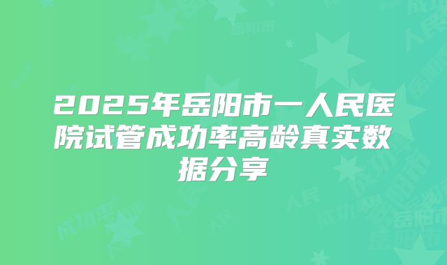 2025年岳阳市一人民医院试管成功率高龄真实数据分享