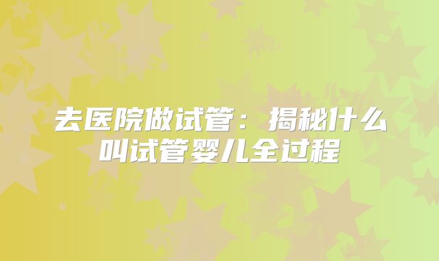 去医院做试管：揭秘什么叫试管婴儿全过程