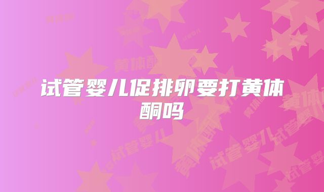 试管婴儿促排卵要打黄体酮吗