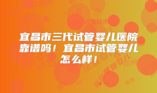 宜昌市三代试管婴儿医院靠谱吗！宜昌市试管婴儿怎么样！