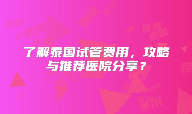 了解泰国试管费用，攻略与推荐医院分享？