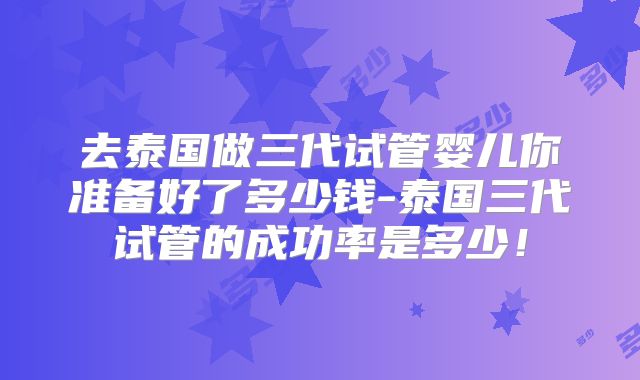 去泰国做三代试管婴儿你准备好了多少钱-泰国三代试管的成功率是多少!
