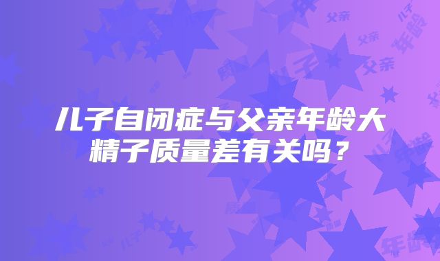 儿子自闭症与父亲年龄大精子质量差有关吗？