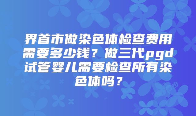 界首市做染色体检查费用需要多少钱?做三代pgd试管婴儿需要检查所有染色体吗?
