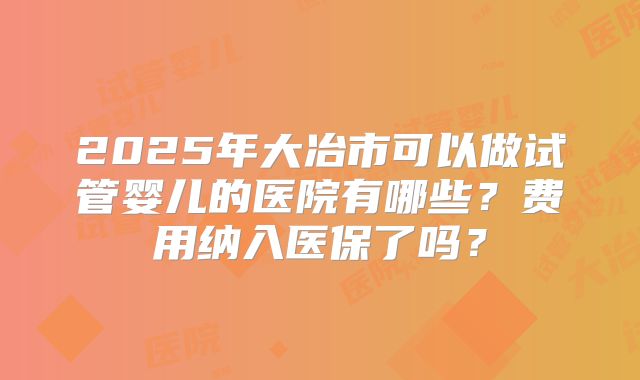 2025年大冶市可以做试管婴儿的医院有哪些？费用纳入医保了吗？