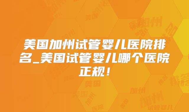 美国加州试管婴儿医院排名_美国试管婴儿哪个医院正规!
