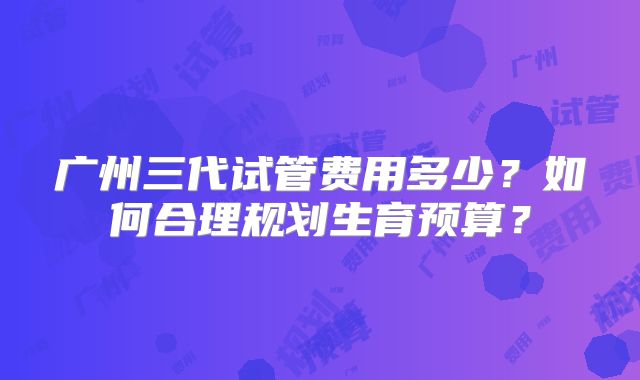 广州三代试管费用多少？如何合理规划生育预算？
