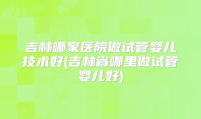 吉林哪家医院做试管婴儿技术好(吉林省哪里做试管婴儿好)