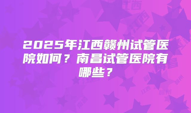 2025年江西赣州试管医院如何？南昌试管医院有哪些？