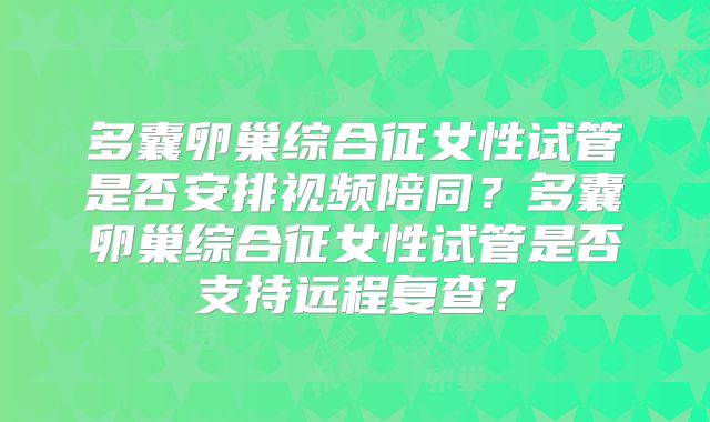 多囊卵巢综合征女性试管是否安排视频陪同？多囊卵巢综合征女性试管是否支持远程复查？
