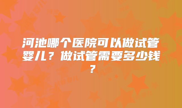河池哪个医院可以做试管婴儿?做试管需要多少钱?