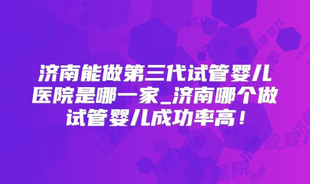 济南能做第三代试管婴儿医院是哪一家_济南哪个做试管婴儿成功率高！