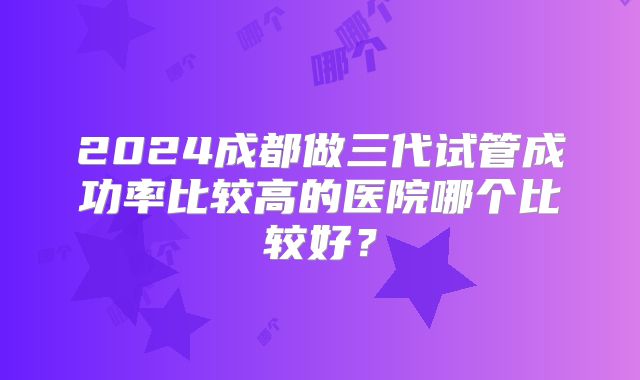 2024成都做三代试管成功率比较高的医院哪个比较好？