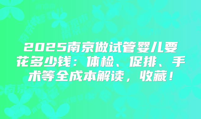 2025南京做试管婴儿要花多少钱：体检、促排、手术等全成本解读，收藏！