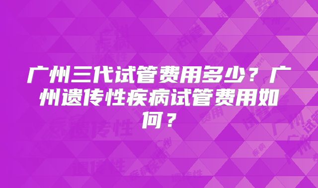广州三代试管费用多少？广州遗传性疾病试管费用如何？