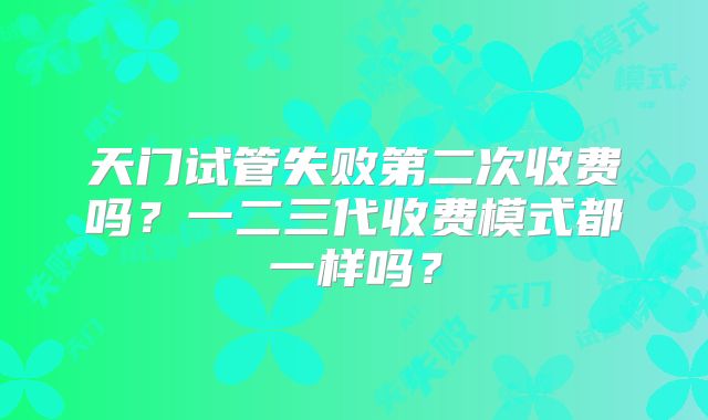 天门试管失败第二次收费吗？一二三代收费模式都一样吗？