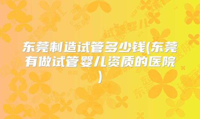 东莞制造试管多少钱(东莞有做试管婴儿资质的医院)