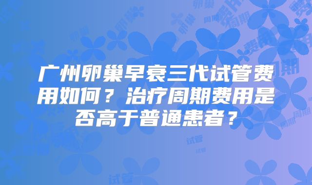 广州卵巢早衰三代试管费用如何？治疗周期费用是否高于普通患者？