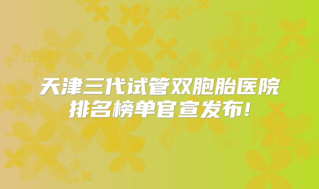 天津三代试管双胞胎医院排名榜单官宣发布!