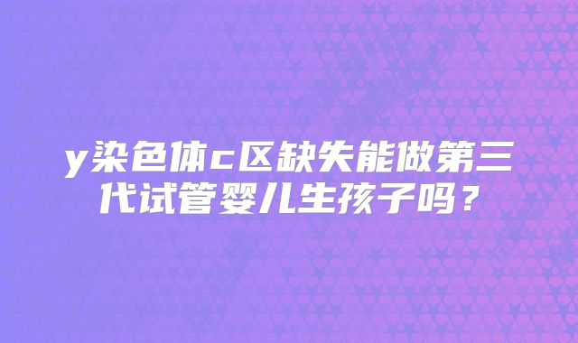 y染色体c区缺失能做第三代试管婴儿生孩子吗？