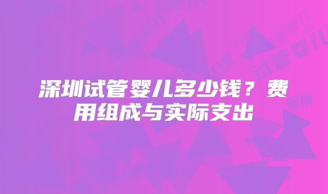 深圳试管婴儿多少钱?费用组成与实际支出