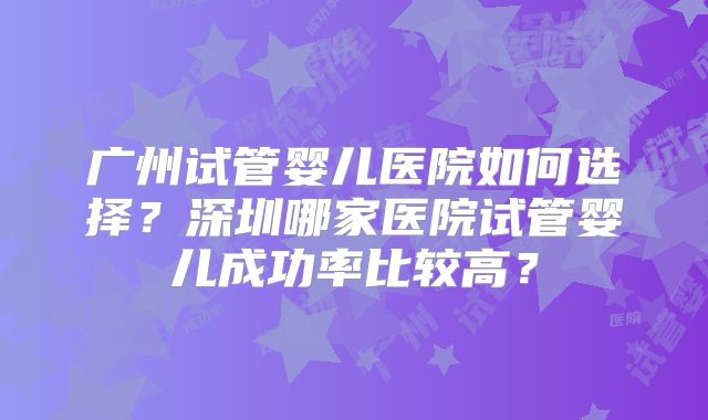 广州试管婴儿医院如何选择？深圳哪家医院试管婴儿成功率比较高？