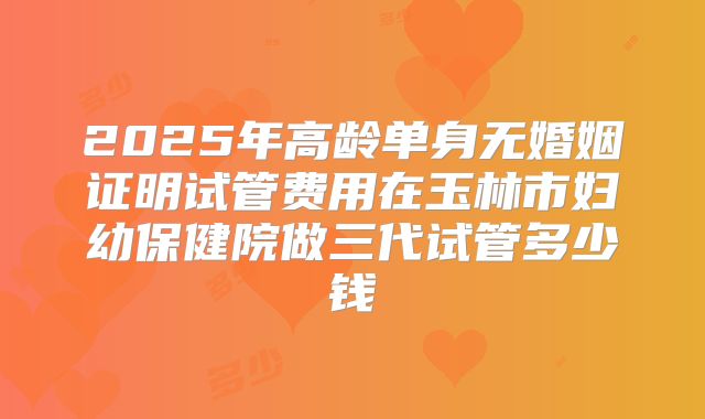 2025年高龄单身无婚姻证明试管费用在玉林市妇幼保健院做三代试管多少钱