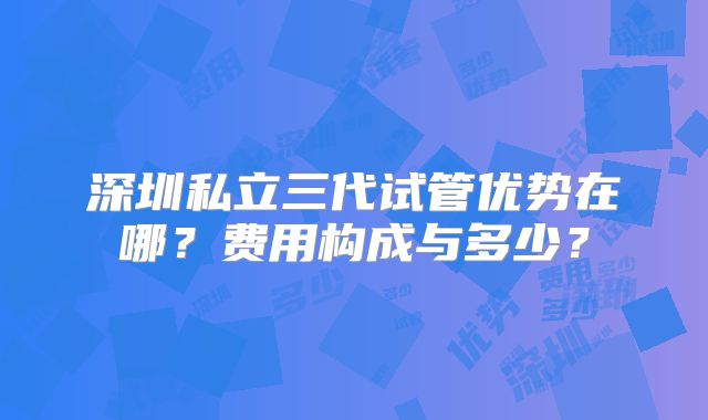 深圳私立三代试管优势在哪？费用构成与多少？