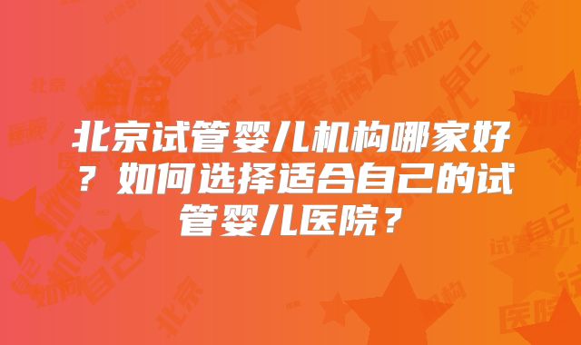 北京试管婴儿机构哪家好？如何选择适合自己的试管婴儿医院？