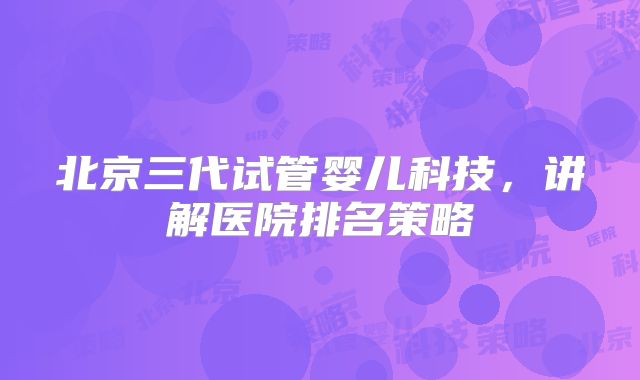 北京三代试管婴儿科技，讲解医院排名策略