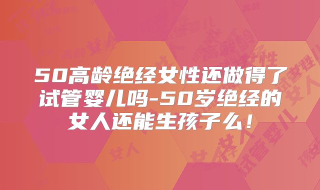 50高龄绝经女性还做得了试管婴儿吗-50岁绝经的女人还能生孩子么！
