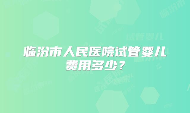 临汾市人民医院试管婴儿费用多少?