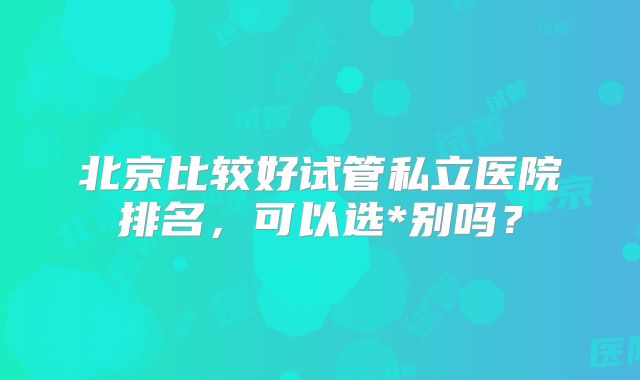 北京比较好试管私立医院排名，可以选*别吗？