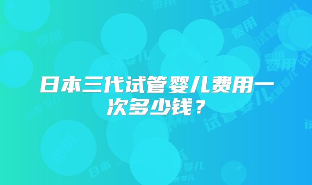 日本三代试管婴儿费用一次多少钱?
