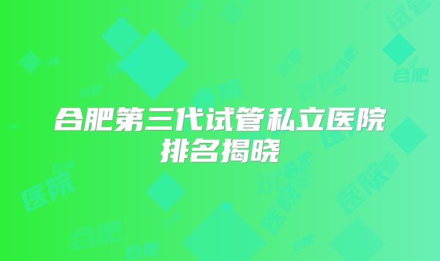 合肥第三代试管私立医院排名揭晓