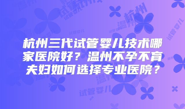 杭州三代试管婴儿技术哪家医院好？温州不孕不育夫妇如何选择专业医院？