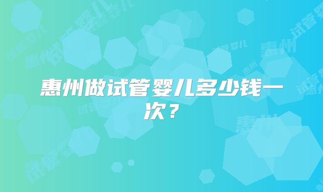 惠州做试管婴儿多少钱一次?