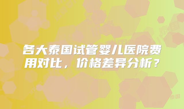 各大泰国试管婴儿医院费用对比，价格差异分析？
