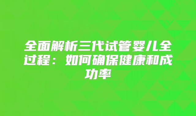 全面解析三代试管婴儿全过程：如何确保健康和成功率