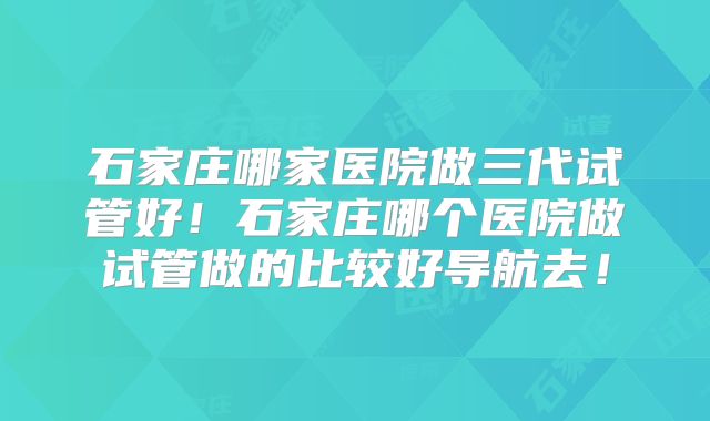 石家庄哪家医院做三代试管好!石家庄哪个医院做试管做的比较好导航去!