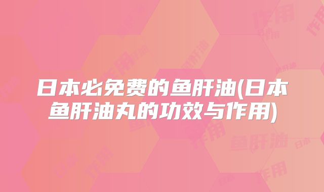 日本必免费的鱼肝油(日本鱼肝油丸的功效与作用)