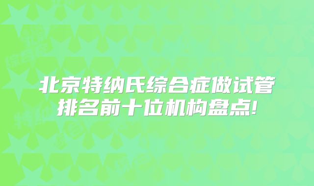 北京特纳氏综合症做试管排名前十位机构盘点!