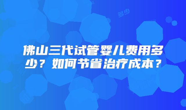 佛山三代试管婴儿费用多少？如何节省治疗成本？